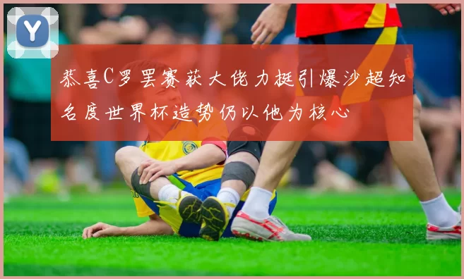 恭喜C罗罢赛获大佬力挺引爆沙超知名度世界杯造势仍以他为核心
