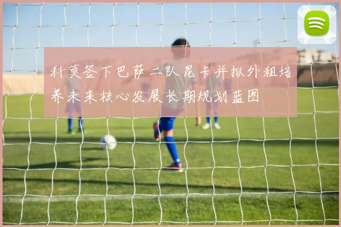 科莫签下巴萨二队昆卡并拟外租培养未来核心发展长期规划蓝图